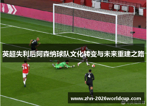英超失利后阿森纳球队文化转变与未来重建之路 英超失利后阿森纳球队文化转变与未来重建之路