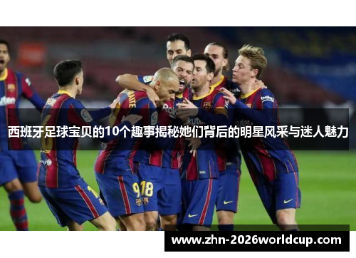 西班牙足球宝贝的10个趣事揭秘她们背后的明星风采与迷人魅力