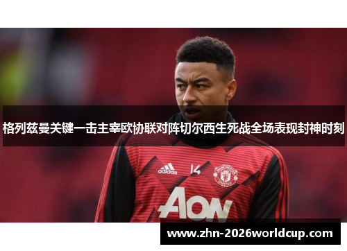 格列兹曼关键一击主宰欧协联对阵切尔西生死战全场表现封神时刻