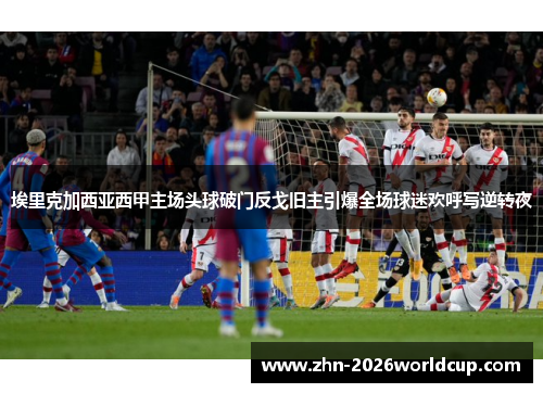 埃里克加西亚西甲主场头球破门反戈旧主引爆全场球迷欢呼写逆转夜