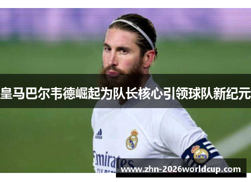 皇马巴尔韦德崛起为队长核心引领球队新纪元 皇马巴尔韦德崛起为队长核心引领球队新纪元